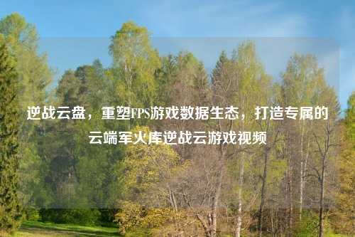 逆战云盘，重塑FPS游戏数据生态，打造专属的云端军火库逆战云游戏视频