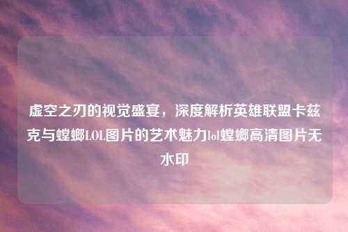 虚空之刃的视觉盛宴，深度解析英雄联盟卡兹克与螳螂LOL图片的艺术魅力lol螳螂高清图片无水印