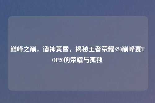 巅峰之巅，诸神黄昏，揭秘王者荣耀S20巅峰赛TOP20的荣耀与孤独