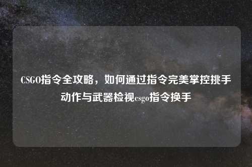 CSGO指令全攻略，如何通过指令完美掌控挑手动作与武器检视csgo指令换手