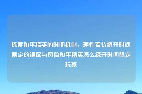 探索和平精英的时间机制，理性看待绕开时间限定的误区与风险和平精英怎么绕开时间限定玩家