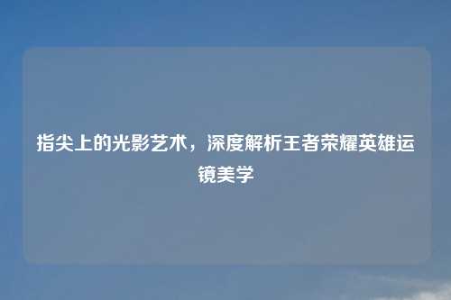 指尖上的光影艺术，深度解析王者荣耀英雄运镜美学