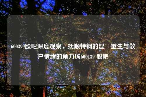 600399股吧深度观察，抚顺特钢的涅槃重生与散户情绪的角力场600139 股吧