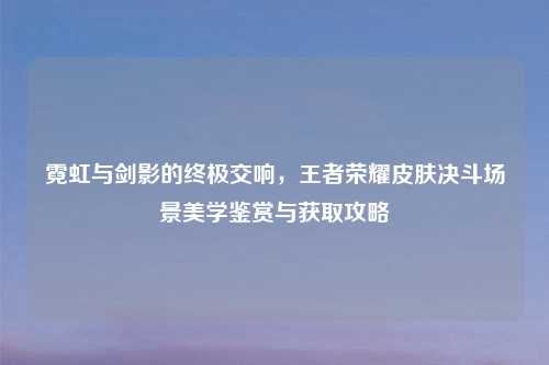 霓虹与剑影的终极交响，王者荣耀皮肤决斗场景美学鉴赏与获取攻略