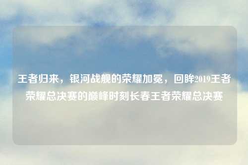 王者归来，银河战舰的荣耀加冕，回眸2019王者荣耀总决赛的巅峰时刻长春王者荣耀总决赛