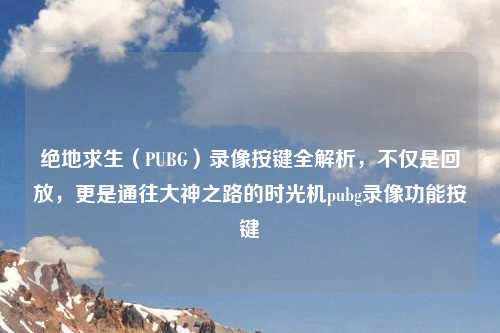 绝地求生（PUBG）录像按键全解析，不仅是回放，更是通往大神之路的时光机pubg录像功能按键