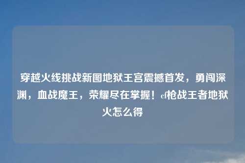 穿越火线挑战新图地狱王宫震撼首发，勇闯深渊，血战魔王，荣耀尽在掌握！cf枪战王者地狱火怎么得
