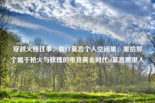 穿越火线往事，在CF莫言个人空间里，重拾那个属于枪火与玫瑰的电竞黄金时代cf莫言哪里人