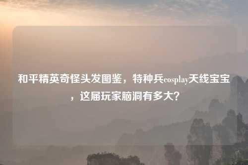和平精英奇怪头发图鉴，特种兵cosplay天线宝宝，这届玩家脑洞有多大？