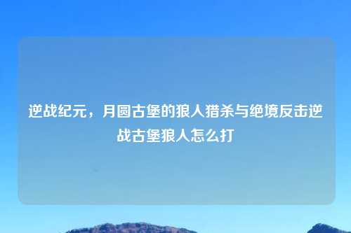 逆战纪元，月圆古堡的狼人猎杀与绝境反击逆战古堡狼人怎么打