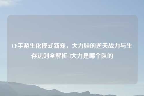 CF手游生化模式新宠，大力娃的逆天战力与生存法则全解析cf大力是哪个队的