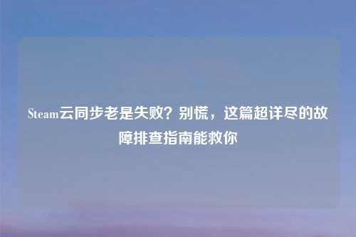 Steam云同步老是失败？别慌，这篇超详尽的故障排查指南能救你