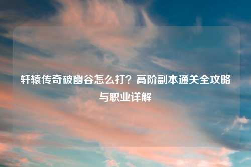 轩辕传奇破幽谷怎么打？高阶副本通关全攻略与职业详解