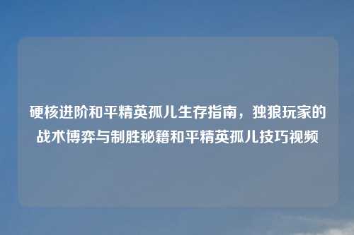 硬核进阶和平精英孤儿生存指南，独狼玩家的战术博弈与制胜秘籍和平精英孤儿技巧视频