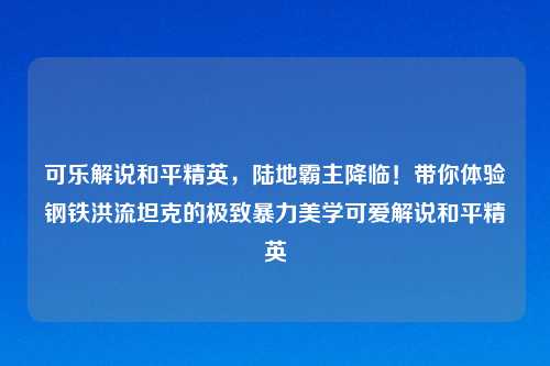 可乐解说和平精英，陆地霸主降临！带你体验钢铁洪流坦克的极致暴力美学可爱解说和平精英