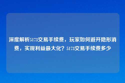深度解析5173交易手续费，玩家如何避开隐形消费，实现利益更大化？5173交易手续费多少