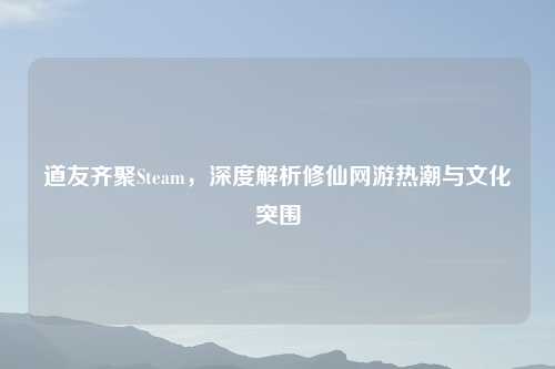 道友齐聚Steam，深度解析修仙网游热潮与文化突围