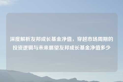 深度解析友邦成长基金净值，穿越市场周期的投资逻辑与未来展望友邦成长基金净值多少