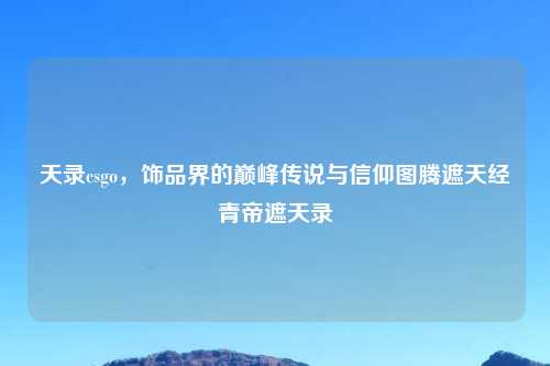 天录csgo，饰品界的巅峰传说与信仰图腾遮天经青帝遮天录