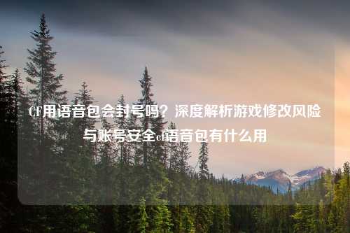 CF用语音包会封号吗？深度解析游戏修改风险与账号安全cf语音包有什么用