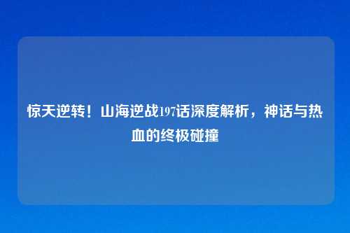 惊天逆转！山海逆战197话深度解析，神话与热血的终极碰撞