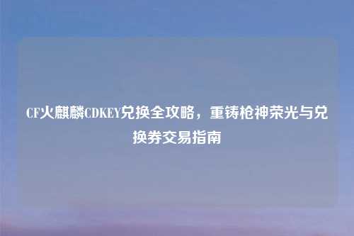 CF火麒麟CDKEY兑换全攻略，重铸枪神荣光与兑换券交易指南