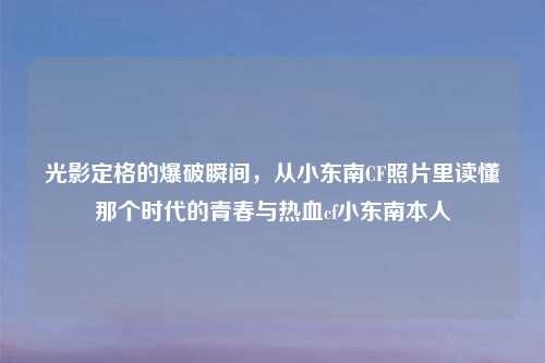 光影定格的爆破瞬间，从小东南CF照片里读懂那个时代的青春与热血cf小东南本人