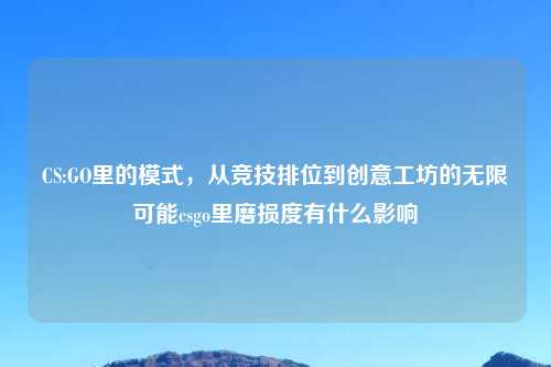 CS:GO里的模式，从竞技排位到创意工坊的无限可能csgo里磨损度有什么影响