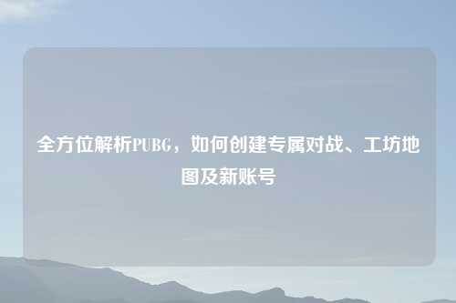 全方位解析PUBG，如何创建专属对战、工坊地图及新账号