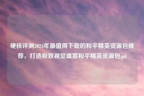 硬核评测2024年最值得下载的和平精英资源包推荐，打造极致视觉盛宴和平精英资源包.pd