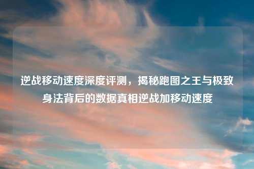 逆战移动速度深度评测，揭秘跑图之王与极致身法背后的数据真相逆战加移动速度