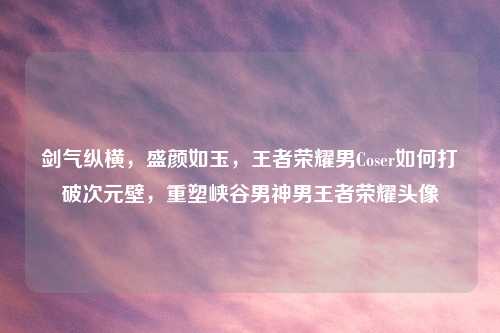 剑气纵横，盛颜如玉，王者荣耀男Coser如何打破次元壁，重塑峡谷男神男王者荣耀头像