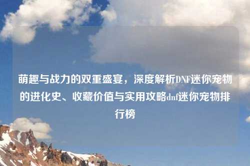 萌趣与战力的双重盛宴，深度解析DNF迷你宠物的进化史、收藏价值与实用攻略dnf迷你宠物排行榜
