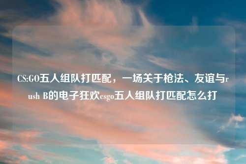 CS:GO五人组队打匹配，一场关于枪法、友谊与rush B的电子狂欢csgo五人组队打匹配怎么打