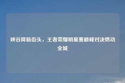 峡谷降临街头，王者荣耀明星赛巅峰对决燃动全城