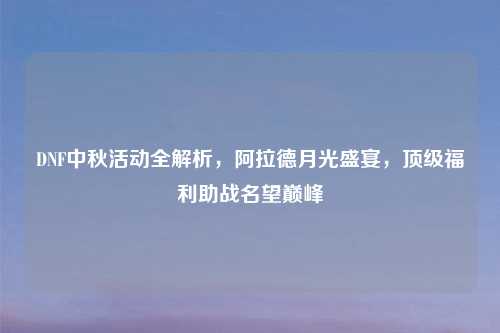 DNF中秋活动全解析，阿拉德月光盛宴，顶级福利助战名望巅峰