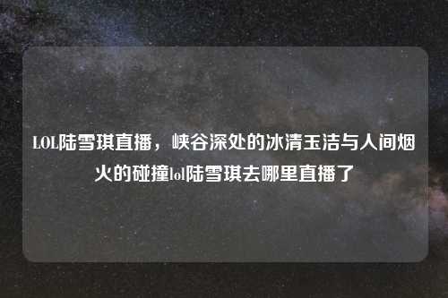 LOL陆雪琪直播，峡谷深处的冰清玉洁与人间烟火的碰撞lol陆雪琪去哪里直播了