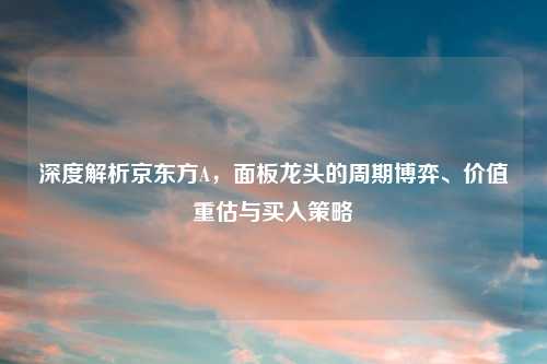 深度解析京东方A，面板龙头的周期博弈、价值重估与买入策略