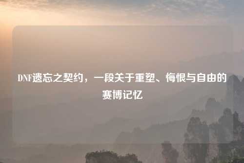 DNF遗忘之契约，一段关于重塑、悔恨与自由的赛博记忆