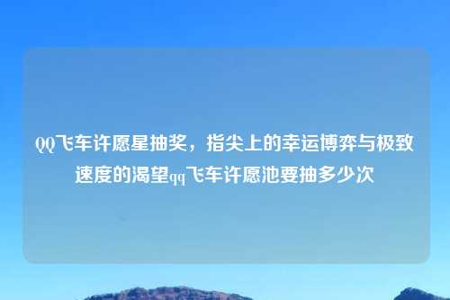      飞车许愿星抽奖，指尖上的幸运博弈与极致速度的渴望qq飞车许愿池要抽多少次