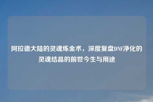 阿拉德大陆的灵魂炼金术，深度复盘DNF净化的灵魂结晶的前世今生与用途