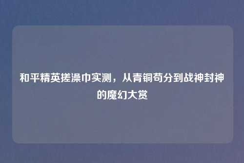 和平精英搓澡巾实测，从青铜苟分到战神封神的魔幻大赏