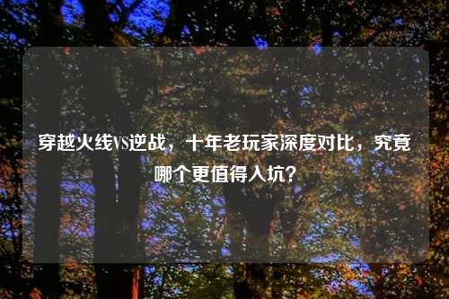 穿越火线VS逆战，十年老玩家深度对比，究竟哪个更值得入坑？