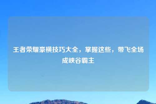 王者荣耀豪横技巧大全，掌握这些，带飞全场成峡谷霸主