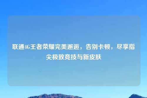 联通4G王者荣耀完美邂逅，告别卡顿，尽享指尖极致竞技与新皮肤