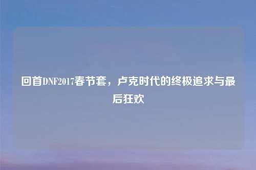 回首DNF2017春节套，卢克时代的终极追求与最后狂欢
