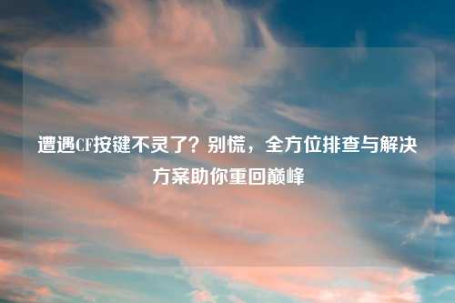 遭遇CF按键不灵了？别慌，全方位排查与解决方案助你重回巅峰