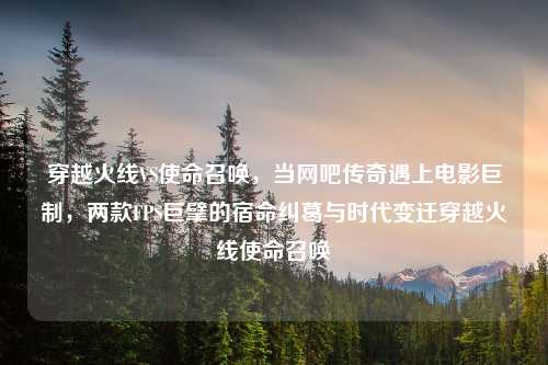 穿越火线VS使命召唤，当网吧传奇遇上电影巨制，两款FPS巨擘的宿命纠葛与时代变迁穿越火线使命召唤