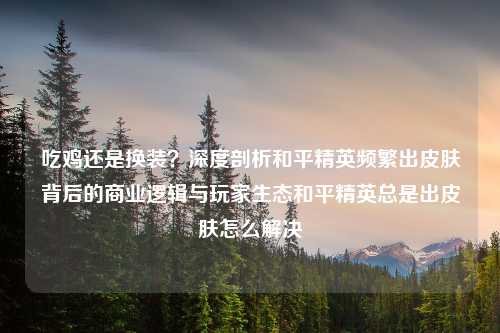 吃鸡还是换装？深度剖析和平精英频繁出皮肤背后的商业逻辑与玩家生态和平精英总是出皮肤怎么解决
