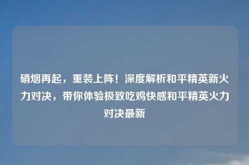 硝烟再起,重装上阵!深度解析和平精英新火力对决,带你体验极致吃鸡 和平精英火力对决最新